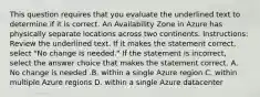 This question requires that you evaluate the underlined text to determine if it is correct. An Availability Zone in Azure has physically separate locations across two continents. Instructions: Review the underlined text. If it makes the statement correct, select "No change is needed." If the statement is incorrect, select the answer choice that makes the statement correct. A. No change is needed .B. within a single Azure region C. within multiple Azure regions D. within a single Azure datacenter