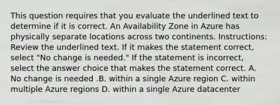 This question requires that you evaluate the underlined text to determine if it is correct. An Availability Zone in Azure has physically separate locations across two continents. Instructions: Review the underlined text. If it makes the statement correct, select "No change is needed." If the statement is incorrect, select the answer choice that makes the statement correct. A. No change is needed .B. within a single Azure region C. within multiple Azure regions D. within a single Azure datacenter