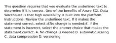 This question requires that you evaluate the underlined text to determine if it is correct. One of the benefits of Azure SQL Data Warehouse is that high availability is built into the platform. Instructions: Review the underlined text. If it makes the statement correct, select ג€No change is neededג€. If the statement is incorrect, select the answer choice that makes the statement correct. A. No change is needed B. automatic scaling C. data compression D. versioning