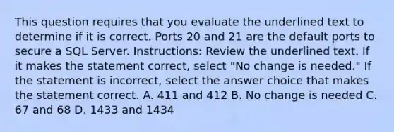 This question requires that you evaluate the underlined text to determine if it is correct. Ports 20 and 21 are the default ports to secure a SQL Server. Instructions: Review the underlined text. If it makes the statement correct, select "No change is needed." If the statement is incorrect, select the answer choice that makes the statement correct. A. 411 and 412 B. No change is needed C. 67 and 68 D. 1433 and 1434