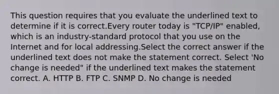 This question requires that you evaluate the underlined text to determine if it is correct.Every router today is "TCP/IP" enabled, which is an industry-standard protocol that you use on the Internet and for local addressing.Select the correct answer if the underlined text does not make the statement correct. Select 'No change is needed" if the underlined text makes the statement correct. A. HTTP B. FTP C. SNMP D. No change is needed