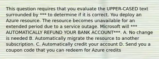 This question requires that you evaluate the UPPER-CASED text surrounded by *** to determine if it is correct. You deploy an Azure resource. The resource becomes unavailable for an extended period due to a service outage. Microsoft will *** AUTOMATICALLY REFUND YOUR BANK ACCOUNT***. A. No change is needed B. Automatically migrate the resource to another subscription. C. Automatically credit your account D. Send you a coupon code that you can redeem for Azure credits