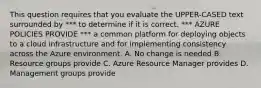 This question requires that you evaluate the UPPER-CASED text surrounded by *** to determine if it is correct. *** AZURE POLICIES PROVIDE *** a common platform for deploying objects to a cloud infrastructure and for implementing consistency across the Azure environment. A. No change is needed B. Resource groups provide C. Azure Resource Manager provides D. Management groups provide