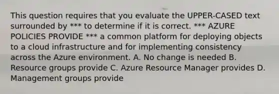 This question requires that you evaluate the UPPER-CASED text surrounded by *** to determine if it is correct. *** AZURE POLICIES PROVIDE *** a common platform for deploying objects to a cloud infrastructure and for implementing consistency across the Azure environment. A. No change is needed B. Resource groups provide C. Azure Resource Manager provides D. Management groups provide