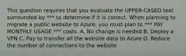 This question requires that you evaluate the UPPER-CASED text surrounded by *** to determine if it is correct. When planning to migrate a public website to Azure, you must plan to *** PAY MONTHLY USAGE *** costs. A. No change is needed B. Deploy a VPN C. Pay to transfer all the website data to Azure D. Reduce the number of connections to the website