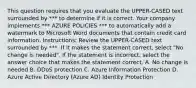 This question requires that you evaluate the UPPER-CASED text surrounded by *** to determine if it is correct. Your company implements *** AZURE POLICIES *** to automatically add a watermark to Microsoft Word documents that contain credit card information. Instructions: Review the UPPER-CASED text surrounded by ***. If it makes the statement correct, select "No change is needed". If the statement is incorrect, select the answer choice that makes the statement correct. A. No change is needed B. DDoS protection C. Azure Information Protection D. Azure Active Directory (Azure AD) Identity Protection