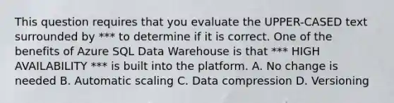 This question requires that you evaluate the UPPER-CASED text surrounded by *** to determine if it is correct. One of the benefits of Azure SQL Data Warehouse is that *** HIGH AVAILABILITY *** is built into the platform. A. No change is needed B. Automatic scaling C. Data compression D. Versioning