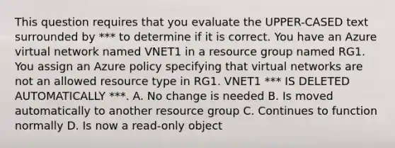 This question requires that you evaluate the UPPER-CASED text surrounded by *** to determine if it is correct. You have an Azure virtual network named VNET1 in a resource group named RG1. You assign an Azure policy specifying that virtual networks are not an allowed resource type in RG1. VNET1 *** IS DELETED AUTOMATICALLY ***. A. No change is needed B. Is moved automatically to another resource group C. Continues to function normally D. Is now a read-only object