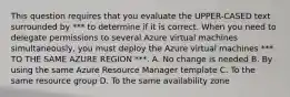 This question requires that you evaluate the UPPER-CASED text surrounded by *** to determine if it is correct. When you need to delegate permissions to several Azure virtual machines simultaneously, you must deploy the Azure virtual machines *** TO THE SAME AZURE REGION ***. A. No change is needed B. By using the same Azure Resource Manager template C. To the same resource group D. To the same availability zone