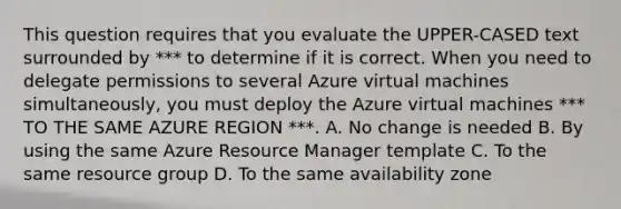 This question requires that you evaluate the UPPER-CASED text surrounded by *** to determine if it is correct. When you need to delegate permissions to several Azure virtual machines simultaneously, you must deploy the Azure virtual machines *** TO THE SAME AZURE REGION ***. A. No change is needed B. By using the same Azure Resource Manager template C. To the same resource group D. To the same availability zone