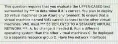 This question requires that you evaluate the UPPER-CASED text surrounded by *** to determine if it is correct. You plan to deploy 20 virtual machines to an Azure environment. To ensure that a virtual machine named VM1 cannot connect to the other virtual machines, VM1 must *** BE DEPLOYED TO A SEPARATE VIRTUAL NETWORK ***. A. No change is needed B. Run a different operating system than the other virtual machines C. Be deployed to a separate resource group D. Have two network interfaces