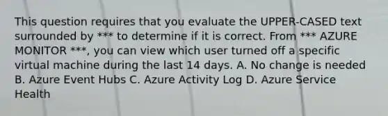 This question requires that you evaluate the UPPER-CASED text surrounded by *** to determine if it is correct. From *** AZURE MONITOR ***, you can view which user turned off a specific virtual machine during the last 14 days. A. No change is needed B. Azure Event Hubs C. Azure Activity Log D. Azure Service Health