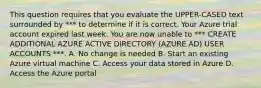 This question requires that you evaluate the UPPER-CASED text surrounded by *** to determine if it is correct. Your Azure trial account expired last week. You are now unable to *** CREATE ADDITIONAL AZURE ACTIVE DIRECTORY (AZURE AD) USER ACCOUNTS ***. A. No change is needed B. Start an existing Azure virtual machine C. Access your data stored in Azure D. Access the Azure portal