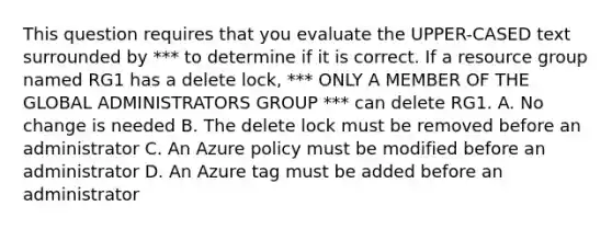 This question requires that you evaluate the UPPER-CASED text surrounded by *** to determine if it is correct. If a resource group named RG1 has a delete lock, *** ONLY A MEMBER OF THE GLOBAL ADMINISTRATORS GROUP *** can delete RG1. A. No change is needed B. The delete lock must be removed before an administrator C. An Azure policy must be modified before an administrator D. An Azure tag must be added before an administrator