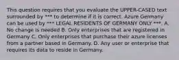 This question requires that you evaluate the UPPER-CASED text surrounded by *** to determine if it is correct. Azure Germany can be used by *** LEGAL RESIDENTS OF GERMANY ONLY ***. A. No change is needed B. Only enterprises that are registered in Germany C. Only enterprises that purchase their azure licenses from a partner based in Germany. D. Any user or enterprise that requires its data to reside in Germany.