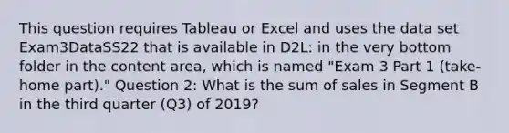 This question requires Tableau or Excel and uses the data set Exam3DataSS22 that is available in D2L: in the very bottom folder in the content area, which is named "Exam 3 Part 1 (take-home part)." Question 2: What is the sum of sales in Segment B in the third quarter (Q3) of 2019?