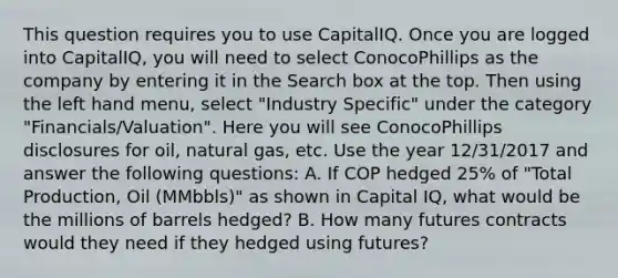 This question requires you to use CapitalIQ. Once you are logged into CapitalIQ, you will need to select ConocoPhillips as the company by entering it in the Search box at the top. Then using the left hand menu, select "Industry Specific" under the category "Financials/Valuation". Here you will see ConocoPhillips disclosures for oil, natural gas, etc. Use the year 12/31/2017 and answer the following questions: A. If COP hedged 25% of "Total Production, Oil (MMbbls)" as shown in Capital IQ, what would be the millions of barrels hedged? B. How many futures contracts would they need if they hedged using futures?