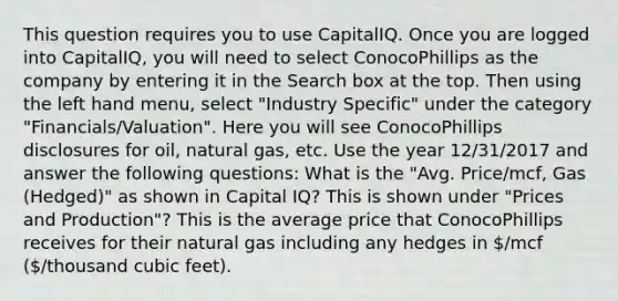 This question requires you to use CapitalIQ. Once you are logged into CapitalIQ, you will need to select ConocoPhillips as the company by entering it in the Search box at the top. Then using the left hand menu, select "Industry Specific" under the category "Financials/Valuation". Here you will see ConocoPhillips disclosures for oil, natural gas, etc. Use the year 12/31/2017 and answer the following questions: What is the "Avg. Price/mcf, Gas (Hedged)" as shown in Capital IQ? This is shown under "Prices and Production"? This is the average price that ConocoPhillips receives for their natural gas including any hedges in /mcf (/thousand cubic feet).