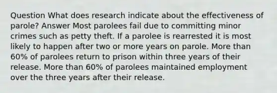 Question What does research indicate about the effectiveness of parole? Answer Most parolees fail due to committing minor crimes such as petty theft. If a parolee is rearrested it is most likely to happen after two or more years on parole. More than 60% of parolees return to prison within three years of their release. More than 60% of parolees maintained employment over the three years after their release.