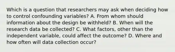 Which is a question that researchers may ask when deciding how to control confounding variables? A. From whom should information about the design be withheld? B. When will the research data be collected? C. What factors, other than the independent variable, could affect the outcome? D. Where and how often will data collection occur?