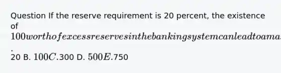 Question If the reserve requirement is 20 percent, the existence of 100 worth of excess reserves in the banking system can lead to a maximum expansion of the money supply equal to Answer A.20 B. 100 C.300 D. 500 E.750