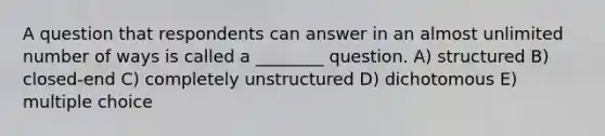 A question that respondents can answer in an almost unlimited number of ways is called a ________ question. A) structured B) closed-end C) completely unstructured D) dichotomous E) multiple choice