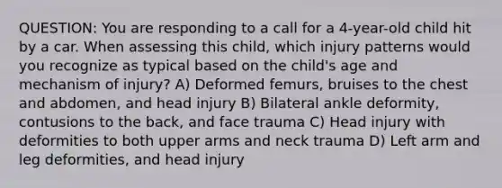 QUESTION: You are responding to a call for a 4-year-old child hit by a car. When assessing this child, which injury patterns would you recognize as typical based on the child's age and mechanism of injury? A) Deformed femurs, bruises to the chest and abdomen, and head injury B) Bilateral ankle deformity, contusions to the back, and face trauma C) Head injury with deformities to both upper arms and neck trauma D) Left arm and leg deformities, and head injury