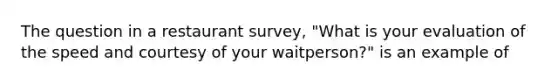 The question in a restaurant survey, "What is your evaluation of the speed and courtesy of your waitperson?" is an example of