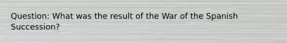 Question: What was the result of the War of the Spanish Succession?