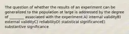 The question of whether the results of an experiment can be generalized to the population at large is addressed by the degree of ________ associated with the experiment.A) internal validityB) external validityC) reliabilityD) statistical significanceE) substantive significance