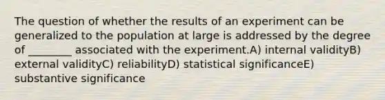 The question of whether the results of an experiment can be generalized to the population at large is addressed by the degree of ________ associated with the experiment.A) internal validityB) external validityC) reliabilityD) statistical significanceE) substantive significance