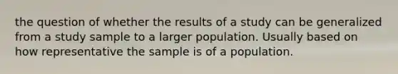 the question of whether the results of a study can be generalized from a study sample to a larger population. Usually based on how representative the sample is of a population.