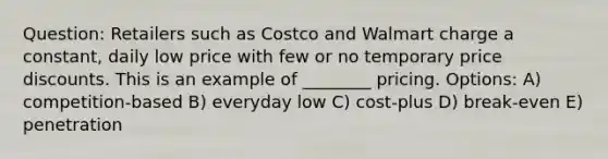 Question: Retailers such as Costco and Walmart charge a constant, daily low price with few or no temporary price discounts. This is an example of ________ pricing. Options: A) competition-based B) everyday low C) cost-plus D) break-even E) penetration