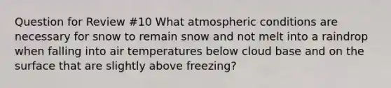 Question for Review #10 What atmospheric conditions are necessary for snow to remain snow and not melt into a raindrop when falling into air temperatures below cloud base and on the surface that are slightly above freezing?