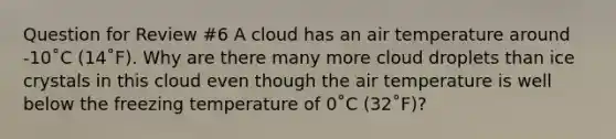 Question for Review #6 A cloud has an air temperature around -10˚C (14˚F). Why are there many more cloud droplets than ice crystals in this cloud even though the air temperature is well below the freezing temperature of 0˚C (32˚F)?