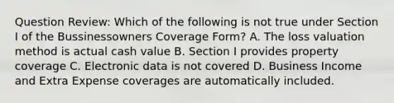 Question Review: Which of the following is not true under Section I of the Bussinessowners Coverage Form? A. The loss valuation method is actual cash value B. Section I provides property coverage C. Electronic data is not covered D. Business Income and Extra Expense coverages are automatically included.