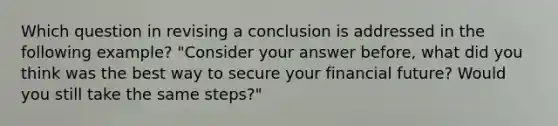 Which question in revising a conclusion is addressed in the following example? "Consider your answer before, what did you think was the best way to secure your financial future? Would you still take the same steps?"