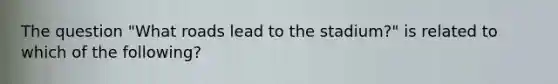 The question "What roads lead to the stadium?" is related to which of the following?