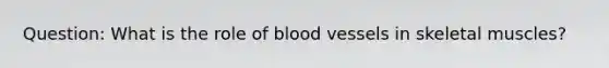 Question: What is the role of blood vessels in skeletal muscles?