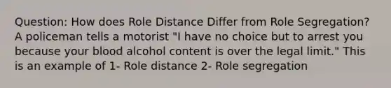 Question: How does Role Distance Differ from Role Segregation? A policeman tells a motorist "I have no choice but to arrest you because your blood alcohol content is over the legal limit." This is an example of 1- Role distance 2- Role segregation