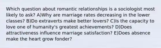 Which question about romantic relationships is a sociologist most likely to ask? A)Why are marriage rates decreasing in the lower classes? B)Do extraverts make better lovers? C)Is the capacity to love one of humanity's greatest achievements? D)Does attractiveness influence marriage satisfaction? E)Does absence make the heart grow fonder?