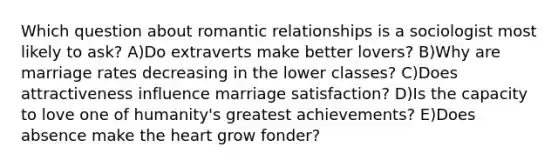 Which question about romantic relationships is a sociologist most likely to ask? A)Do extraverts make better lovers? B)Why are marriage rates decreasing in the lower classes? C)Does attractiveness influence marriage satisfaction? D)Is the capacity to love one of humanity's greatest achievements? E)Does absence make the heart grow fonder?