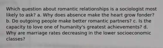 Which question about romantic relationships is a sociologist most likely to ask? a. Why does absence make the heart grow fonder? b. Do outgoing people make better romantic partners? c. Is the capacity to love one of humanity's greatest achievements? d. Why are marriage rates decreasing in the lower socioeconomic classes?