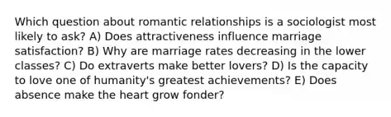 Which question about romantic relationships is a sociologist most likely to ask? A) Does attractiveness influence marriage satisfaction? B) Why are marriage rates decreasing in the lower classes? C) Do extraverts make better lovers? D) Is the capacity to love one of humanity's greatest achievements? E) Does absence make the heart grow fonder?