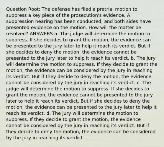 Question Root: The defense has filed a pretrial motion to suppress a key piece of the prosecution's evidence. A suppression hearing has been conducted, and both sides have presented evidence on the motion. How will the matter be resolved? ANSWERS a. The judge will determine the motion to suppress. If she decides to grant the motion, the evidence can be presented to the jury later to help it reach its verdict. But if she decides to deny the motion, the evidence cannot be presented to the jury later to help it reach its verdict. b. The jury will determine the motion to suppress. If they decide to grant the motion, the evidence can be considered by the jury in reaching its verdict. But if they decide to deny the motion, the evidence cannot be considered by the jury in reaching its verdict. c. The judge will determine the motion to suppress. If she decides to grant the motion, the evidence cannot be presented to the jury later to help it reach its verdict. But if she decides to deny the motion, the evidence can be presented to the jury later to help it reach its verdict. d. The jury will determine the motion to suppress. If they decide to grant the motion, the evidence cannot be considered by the jury in reaching its verdict. But if they decide to deny the motion, the evidence can be considered by the jury in reaching its verdict.