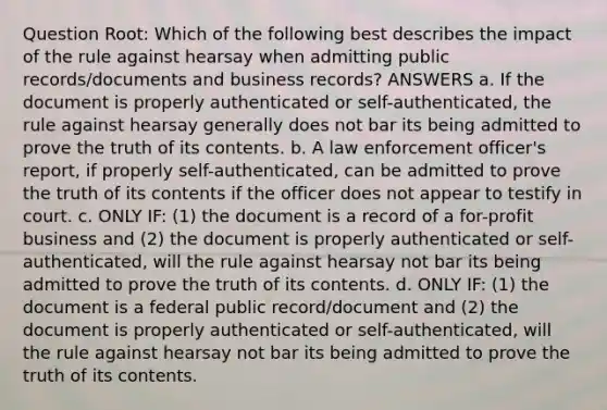 Question Root: Which of the following best describes the impact of the rule against hearsay when admitting public records/documents and business records? ANSWERS a. If the document is properly authenticated or self-authenticated, the rule against hearsay generally does not bar its being admitted to prove the truth of its contents. b. A law enforcement officer's report, if properly self-authenticated, can be admitted to prove the truth of its contents if the officer does not appear to testify in court. c. ONLY IF: (1) the document is a record of a for-profit business and (2) the document is properly authenticated or self-authenticated, will the rule against hearsay not bar its being admitted to prove the truth of its contents. d. ONLY IF: (1) the document is a federal public record/document and (2) the document is properly authenticated or self-authenticated, will the rule against hearsay not bar its being admitted to prove the truth of its contents.