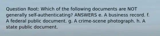 Question Root: Which of the following documents are NOT generally self-authenticating? ANSWERS e. A business record. f. A federal public document. g. A crime-scene photograph. h. A state public document.