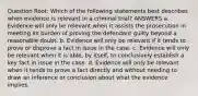 Question Root: Which of the following statements best describes when evidence is relevant in a criminal trial? ANSWERS a. Evidence will only be relevant when it assists the prosecution in meeting its burden of proving the defendant guilty beyond a reasonable doubt. b. Evidence will only be relevant if it tends to prove or disprove a fact in issue in the case. c. Evidence will only be relevant when it is able, by itself, to conclusively establish a key fact in issue in the case. d. Evidence will only be relevant when it tends to prove a fact directly and without needing to draw an inference or conclusion about what the evidence implies.