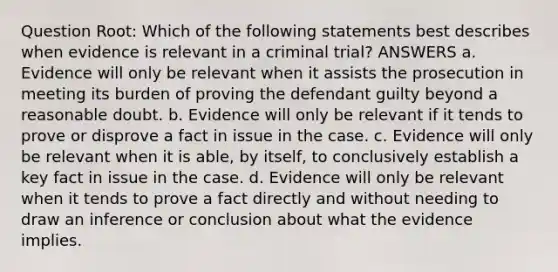 Question Root: Which of the following statements best describes when evidence is relevant in a criminal trial? ANSWERS a. Evidence will only be relevant when it assists the prosecution in meeting its burden of proving the defendant guilty beyond a reasonable doubt. b. Evidence will only be relevant if it tends to prove or disprove a fact in issue in the case. c. Evidence will only be relevant when it is able, by itself, to conclusively establish a key fact in issue in the case. d. Evidence will only be relevant when it tends to prove a fact directly and without needing to draw an inference or conclusion about what the evidence implies.