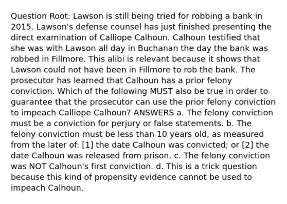 Question Root: Lawson is still being tried for robbing a bank in 2015. Lawson's defense counsel has just finished presenting the direct examination of Calliope Calhoun. Calhoun testified that she was with Lawson all day in Buchanan the day the bank was robbed in Fillmore. This alibi is relevant because it shows that Lawson could not have been in Fillmore to rob the bank. The prosecutor has learned that Calhoun has a prior felony conviction. Which of the following MUST also be true in order to guarantee that the prosecutor can use the prior felony conviction to impeach Calliope Calhoun? ANSWERS a. The felony conviction must be a conviction for perjury or false statements. b. The felony conviction must be less than 10 years old, as measured from the later of: [1] the date Calhoun was convicted; or [2] the date Calhoun was released from prison. c. The felony conviction was NOT Calhoun's first conviction. d. This is a trick question because this kind of propensity evidence cannot be used to impeach Calhoun.